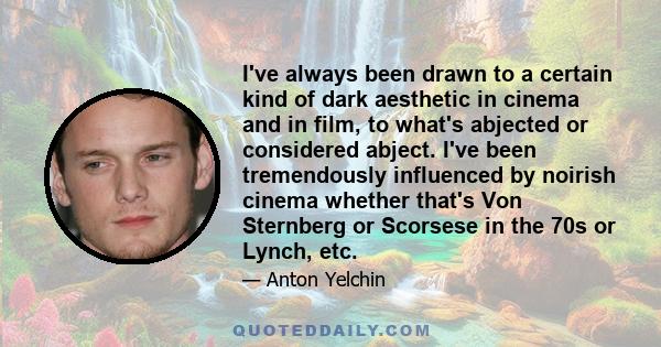 I've always been drawn to a certain kind of dark aesthetic in cinema and in film, to what's abjected or considered abject. I've been tremendously influenced by noirish cinema whether that's Von Sternberg or Scorsese in