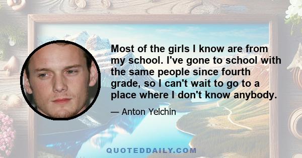 Most of the girls I know are from my school. I've gone to school with the same people since fourth grade, so I can't wait to go to a place where I don't know anybody.