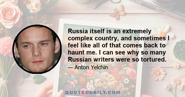 Russia itself is an extremely complex country, and sometimes I feel like all of that comes back to haunt me. I can see why so many Russian writers were so tortured.