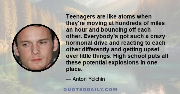 Teenagers are like atoms when they're moving at hundreds of miles an hour and bouncing off each other. Everybody's got such a crazy hormonal drive and reacting to each other differently and getting upset over little