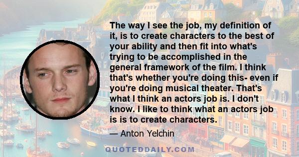 The way I see the job, my definition of it, is to create characters to the best of your ability and then fit into what's trying to be accomplished in the general framework of the film. I think that's whether you're