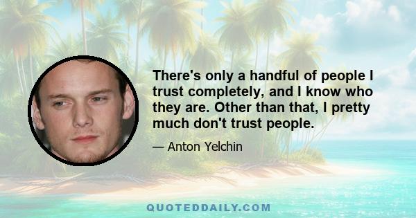 There's only a handful of people I trust completely, and I know who they are. Other than that, I pretty much don't trust people.