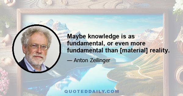 Maybe knowledge is as fundamental, or even more fundamental than [material] reality.