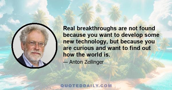 Real breakthroughs are not found because you want to develop some new technology, but because you are curious and want to find out how the world is.