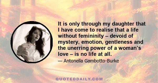 It is only through my daughter that I have come to realise that a life without femininity – devoid of mystery, emotion, gentleness and the unerring power of a woman’s love – is no life at all.