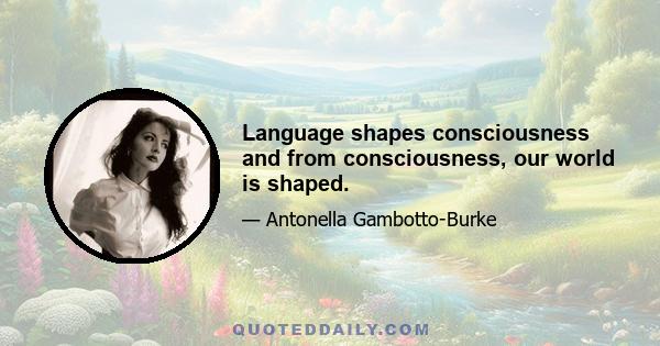 Language shapes consciousness and from consciousness, our world is shaped.