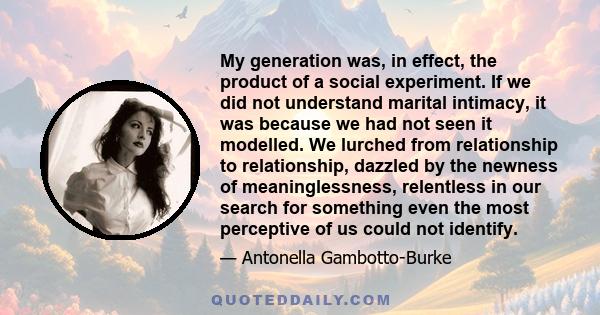 My generation was, in effect, the product of a social experiment. If we did not understand marital intimacy, it was because we had not seen it modelled. We lurched from relationship to relationship, dazzled by the