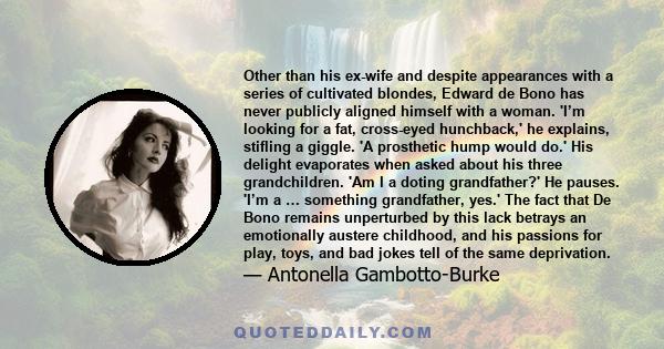 Other than his ex-wife and despite appearances with a series of cultivated blondes, Edward de Bono has never publicly aligned himself with a woman. 'I’m looking for a fat, cross-eyed hunchback,' he explains, stifling a