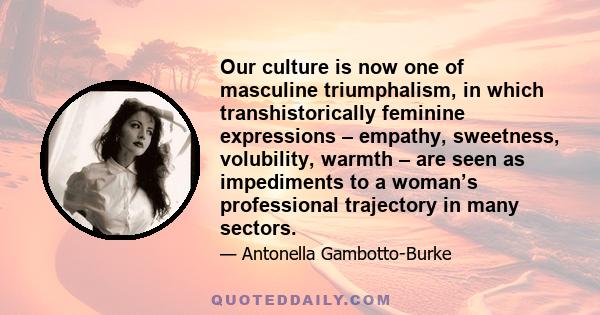 Our culture is now one of masculine triumphalism, in which transhistorically feminine expressions – empathy, sweetness, volubility, warmth – are seen as impediments to a woman’s professional trajectory in many sectors.