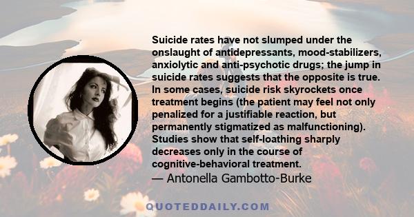 Suicide rates have not slumped under the onslaught of antidepressants, mood-stabilizers, anxiolytic and anti-psychotic drugs; the jump in suicide rates suggests that the opposite is true. In some cases, suicide risk