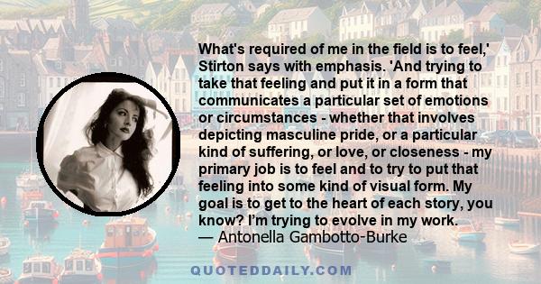 What's required of me in the field is to feel,' Stirton says with emphasis. 'And trying to take that feeling and put it in a form that communicates a particular set of emotions or circumstances - whether that involves