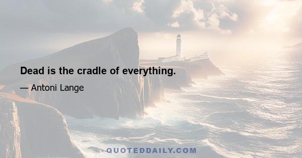 Dead is the cradle of everything.