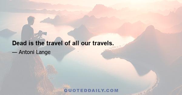 Dead is the travel of all our travels.