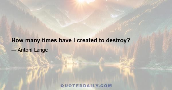 How many times have I created to destroy?