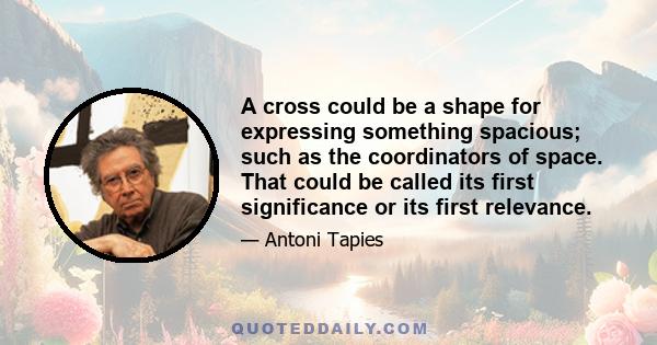 A cross could be a shape for expressing something spacious; such as the coordinators of space. That could be called its first significance or its first relevance.