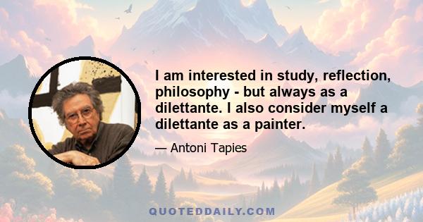 I am interested in study, reflection, philosophy - but always as a dilettante. I also consider myself a dilettante as a painter.