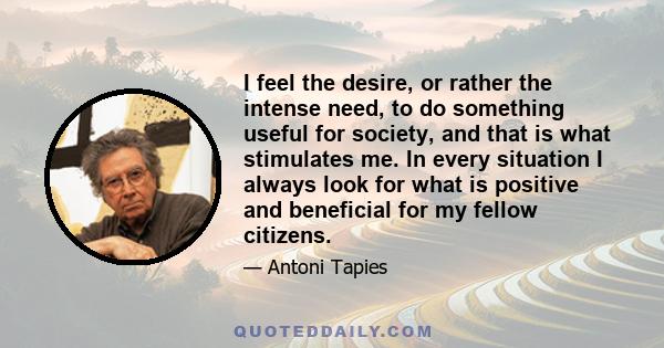 I feel the desire, or rather the intense need, to do something useful for society, and that is what stimulates me. In every situation I always look for what is positive and beneficial for my fellow citizens.