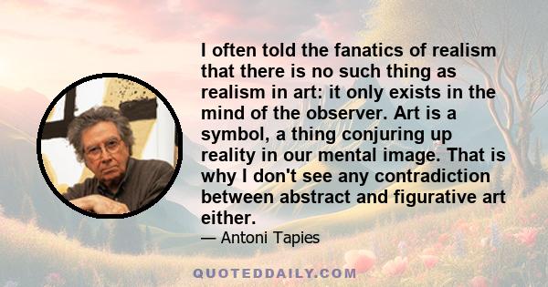 I often told the fanatics of realism that there is no such thing as realism in art: it only exists in the mind of the observer. Art is a symbol, a thing conjuring up reality in our mental image. That is why I don't see