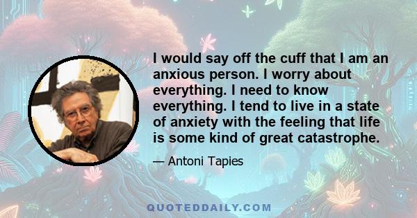 I would say off the cuff that I am an anxious person. I worry about everything. I need to know everything. I tend to live in a state of anxiety with the feeling that life is some kind of great catastrophe.