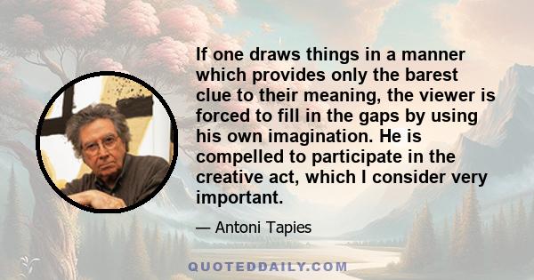 If one draws things in a manner which provides only the barest clue to their meaning, the viewer is forced to fill in the gaps by using his own imagination. He is compelled to participate in the creative act, which I