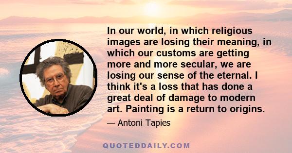 In our world, in which religious images are losing their meaning, in which our customs are getting more and more secular, we are losing our sense of the eternal. I think it's a loss that has done a great deal of damage