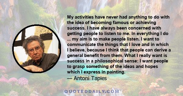 My activities have never had anything to do with the idea of becoming famous or achieving success. I have always been concerned with getting people to listen to me. In everything I do ... my aim is to make people