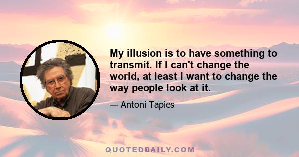 My illusion is to have something to transmit. If I can't change the world, at least I want to change the way people look at it.