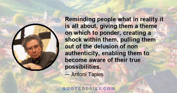 Reminding people what in reality it is all about, giving them a theme on which to ponder, creating a shock within them, pulling them out of the delusion of non authenticity, enabling them to become aware of their true