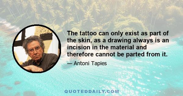 The tattoo can only exist as part of the skin, as a drawing always is an incision in the material and therefore cannot be parted from it.