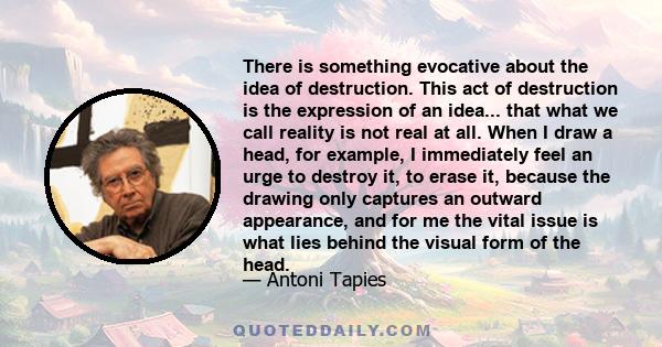 There is something evocative about the idea of destruction. This act of destruction is the expression of an idea... that what we call reality is not real at all. When I draw a head, for example, I immediately feel an