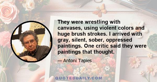 They were wrestling with canvases, using violent colors and huge brush strokes. I arrived with gray, silent, sober, oppressed paintings. One critic said they were paintings that thought.