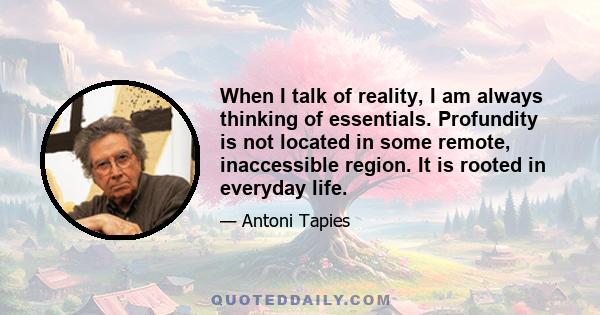 When I talk of reality, I am always thinking of essentials. Profundity is not located in some remote, inaccessible region. It is rooted in everyday life.