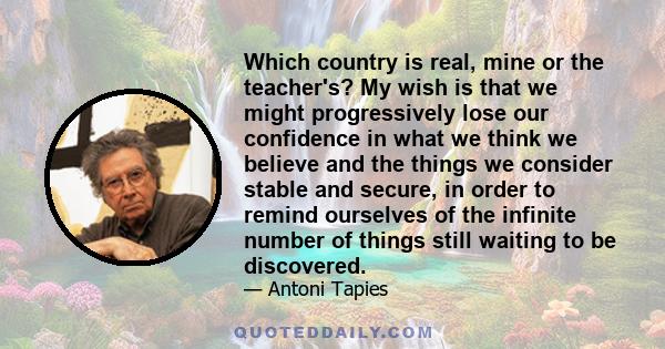 Which country is real, mine or the teacher's? My wish is that we might progressively lose our confidence in what we think we believe and the things we consider stable and secure, in order to remind ourselves of the