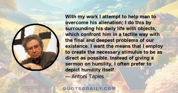 With my work I attempt to help man to overcome his alienation; I do this by surrounding his daily life with objects, which confront him in a tactile way with the final and deepest problems of our existence. I want the