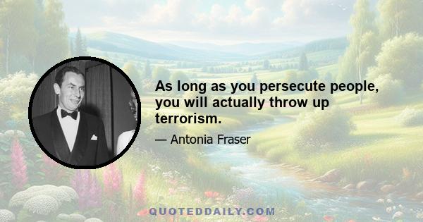 As long as you persecute people, you will actually throw up terrorism.