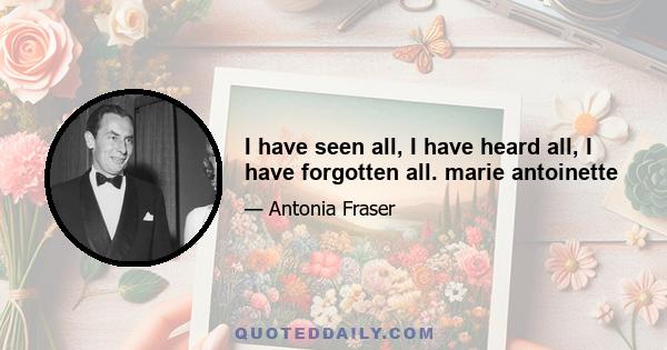 I have seen all, I have heard all, I have forgotten all. marie antoinette