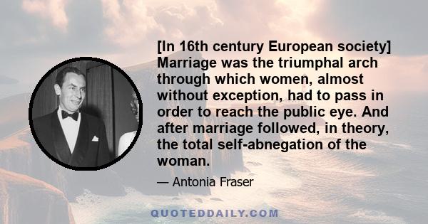 [In 16th century European society] Marriage was the triumphal arch through which women, almost without exception, had to pass in order to reach the public eye. And after marriage followed, in theory, the total