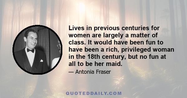 Lives in previous centuries for women are largely a matter of class. It would have been fun to have been a rich, privileged woman in the 18th century, but no fun at all to be her maid.