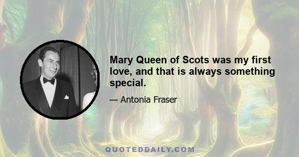 Mary Queen of Scots was my first love, and that is always something special.