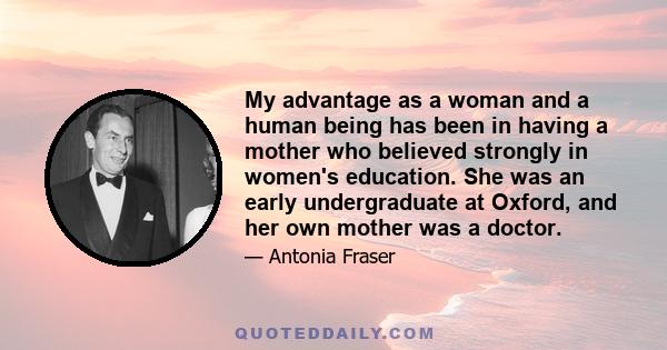 My advantage as a woman and a human being has been in having a mother who believed strongly in women's education. She was an early undergraduate at Oxford, and her own mother was a doctor.