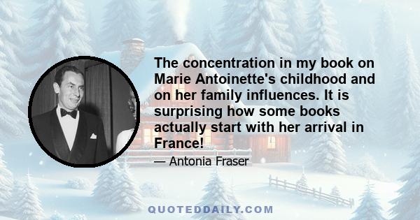 The concentration in my book on Marie Antoinette's childhood and on her family influences. It is surprising how some books actually start with her arrival in France!