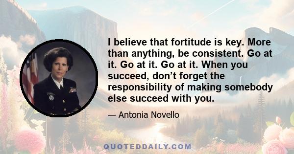 I believe that fortitude is key. More than anything, be consistent. Go at it. Go at it. Go at it. When you succeed, don’t forget the responsibility of making somebody else succeed with you.