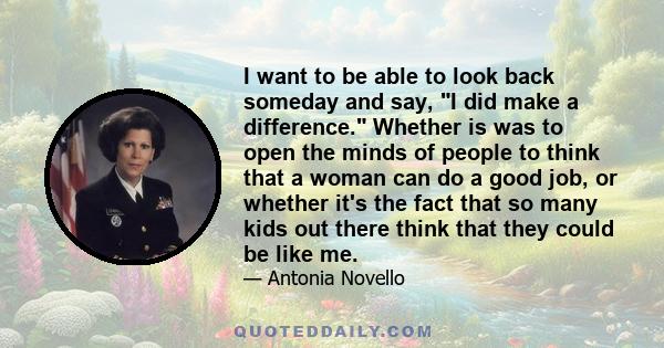 I want to be able to look back someday and say, I did make a difference. Whether is was to open the minds of people to think that a woman can do a good job, or whether it's the fact that so many kids out there think