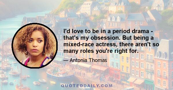 I'd love to be in a period drama - that's my obsession. But being a mixed-race actress, there aren't so many roles you're right for.