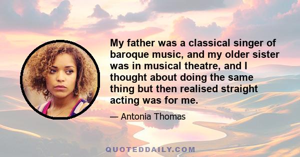 My father was a classical singer of baroque music, and my older sister was in musical theatre, and I thought about doing the same thing but then realised straight acting was for me.