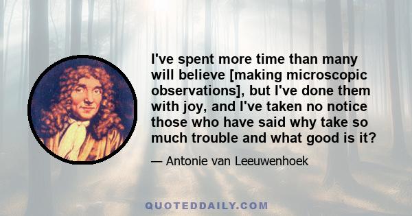 I've spent more time than many will believe [making microscopic observations], but I've done them with joy, and I've taken no notice those who have said why take so much trouble and what good is it?