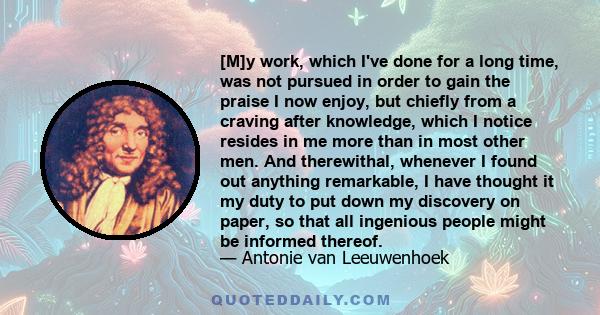 [M]y work, which I've done for a long time, was not pursued in order to gain the praise I now enjoy, but chiefly from a craving after knowledge, which I notice resides in me more than in most other men. And therewithal, 