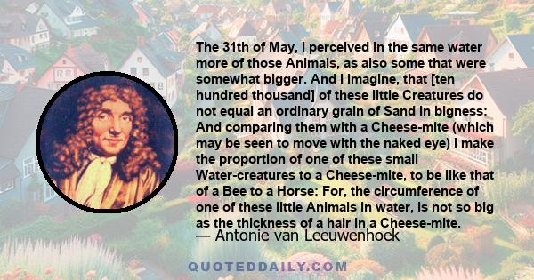 The 31th of May, I perceived in the same water more of those Animals, as also some that were somewhat bigger. And I imagine, that [ten hundred thousand] of these little Creatures do not equal an ordinary grain of Sand