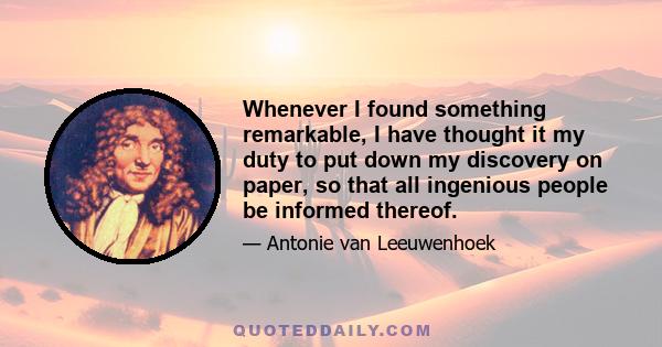 Whenever I found something remarkable, I have thought it my duty to put down my discovery on paper, so that all ingenious people be informed thereof.