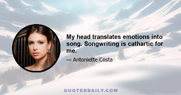 My head translates emotions into song. Songwriting is cathartic for me.